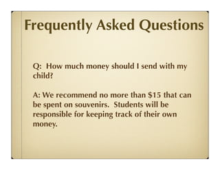 Frequently Asked Questions

 Q: How much money should I send with my
 child?

 A: We recommend no more than $15 that can
 be spent on souvenirs. Students will be
 responsible for keeping track of their own
 money.
 