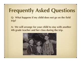 Frequently Asked Questions
Q: What happens if my child does not go on the ﬁeld
trip?

A: We will arrange for your child to stay with another
4th grade teacher and her class during the trip.
 