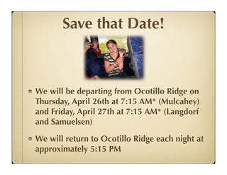 Save that Date!



We will be departing from Ocotillo Ridge on
Thursday, April 26th at 7:15 AM* (Mulcahey)
and Friday, April 27th at 7:15 AM* (Langdorf
and Samuelsen)

We will return to Ocotillo Ridge each night at
approximately 5:15 PM
 