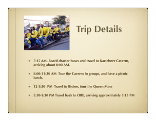 Trip Details


7:15 AM. Board charter buses and travel to Kartchner Caverns,
arriving about 8:00 AM.

8:00-11:30 AM Tour the Caverns in groups, and have a picnic
lunch.

12-3:30 PM Travel to Bisbee, tour the Queen Mine

3:30-5:30 PM Travel back to ORE, arriving approximately 5:15 PM
 