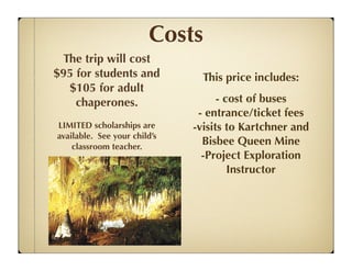 Costs
 The trip will cost
$95 for students and            This price includes:
  $105 for adult
    chaperones.                     - cost of buses
                               - entrance/ticket fees
LIMITED scholarships are      -visits to Kartchner and
available. See your child’s
    classroom teacher.
                                Bisbee Queen Mine
                                -Project Exploration
                                       Instructor
 