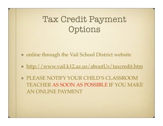 Tax Credit Payment
            Options

online through the Vail School District website

http://www.vail.k12.az.us/aboutUs/taxcredit.htm

PLEASE NOTIFY YOUR CHILD’S CLASSROOM
TEACHER AS SOON AS POSSIBLE IF YOU MAKE
AN ONLINE PAYMENT
 
