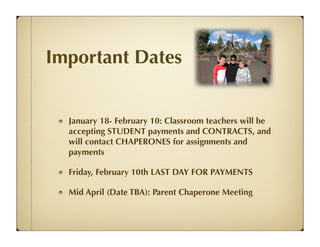 Important Dates


  January 18- February 10: Classroom teachers will be
  accepting STUDENT payments and CONTRACTS, and
  will contact CHAPERONES for assignments and
  payments

  Friday, February 10th LAST DAY FOR PAYMENTS

  Mid April (Date TBA): Parent Chaperone Meeting
 