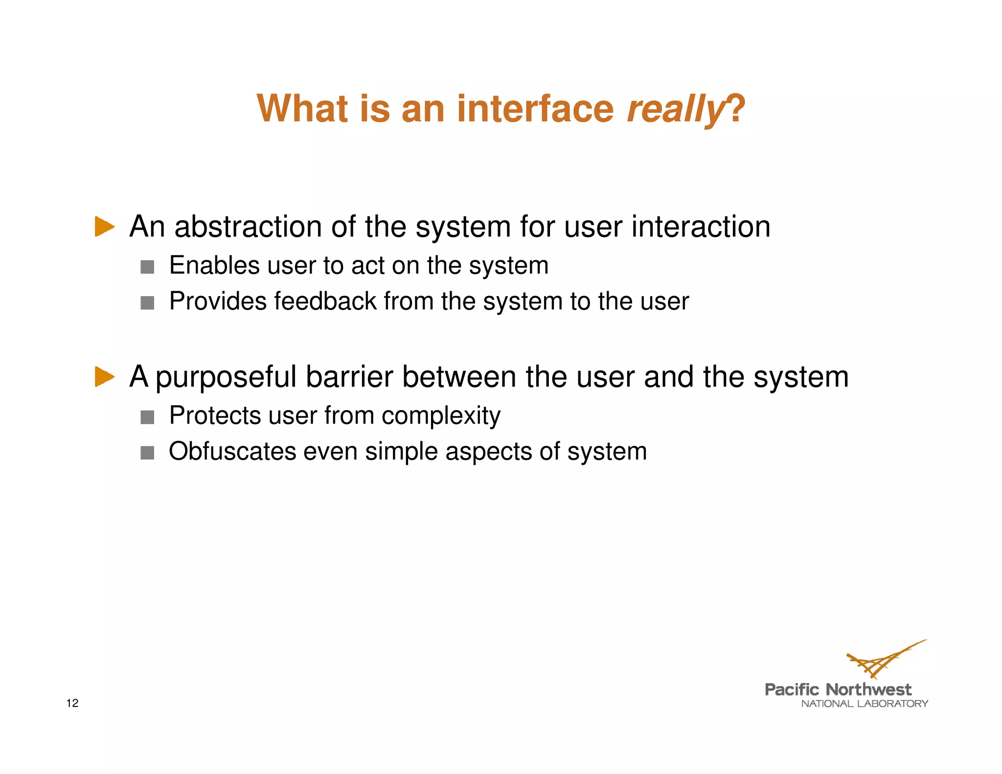 What is an interface really?


     An abstraction of the system for user interaction
        Enables user to act on the system
        Provides feedback from the system to the user


     A purposeful barrier between the user and the system
        Protects user from complexity
        Obfuscates even simple aspects of system




12
 