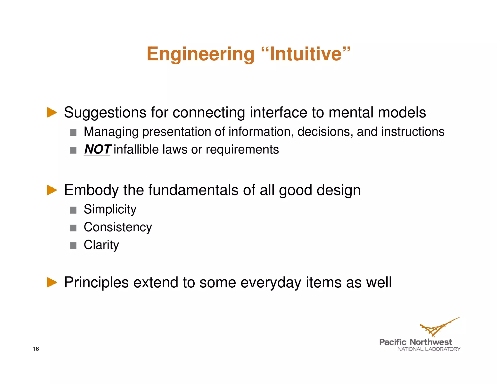 Engineering “Intuitive”


     Suggestions for connecting interface to mental models
       Managing presentation of information, decisions, and instructions
       NOT infallible laws or requirements


     Embody the fundamentals of all good design
       Simplicity
       Consistency
       Clarity


     Principles extend to some everyday items as well



16
 