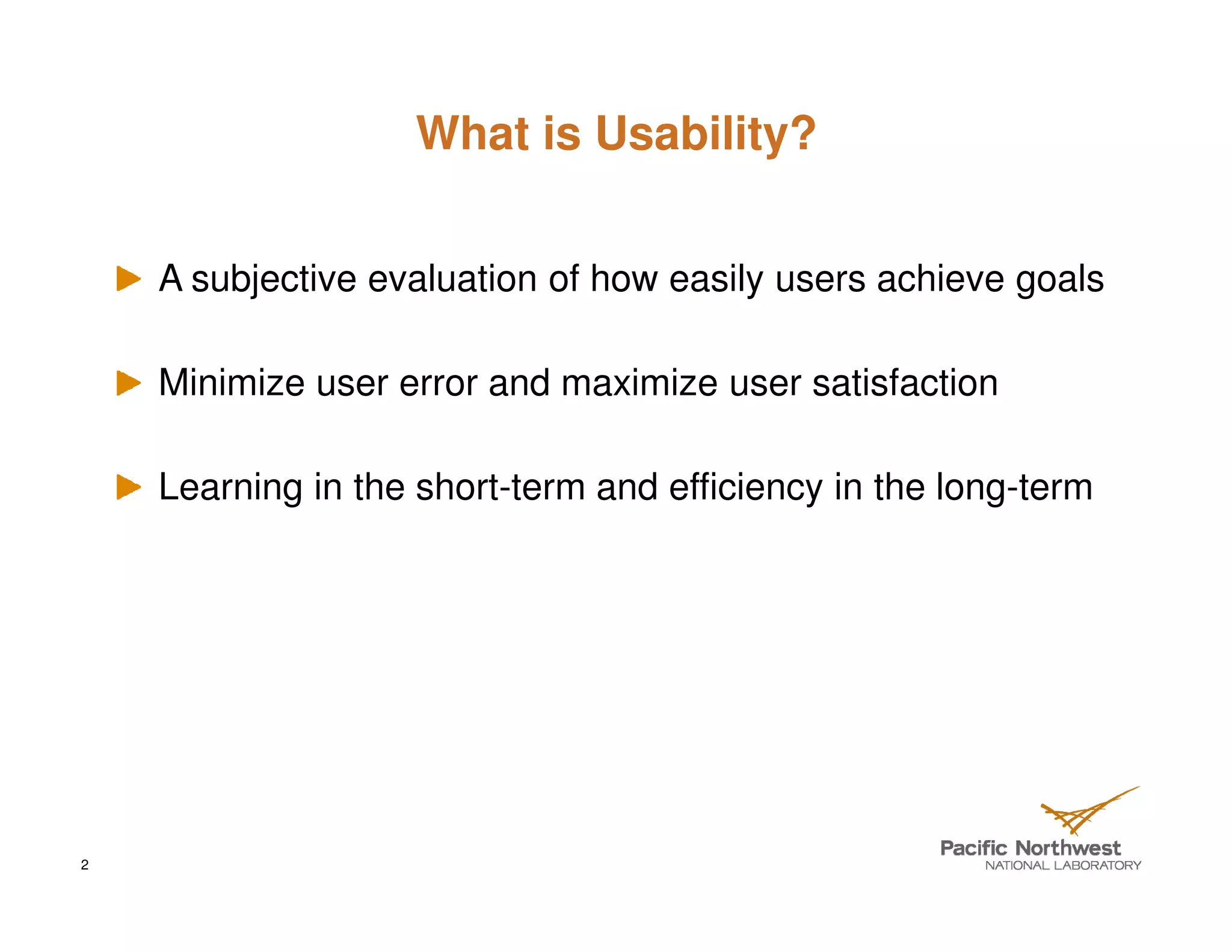 What is Usability?


    A subjective evaluation of how easily users achieve goals

    Minimize user error and maximize user satisfaction

    Learning in the short-term and efficiency in the long-term




2
 