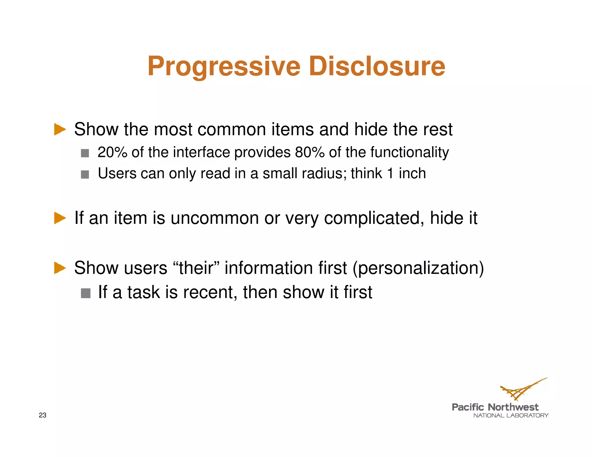 Progressive Disclosure

     Show the most common items and hide the rest
        20% of the interface provides 80% of the functionality
        Users can only read in a small radius; think 1 inch


     If an item is uncommon or very complicated, hide it

     Show users “their” information first (personalization)
       If a task is recent, then show it first




23
 