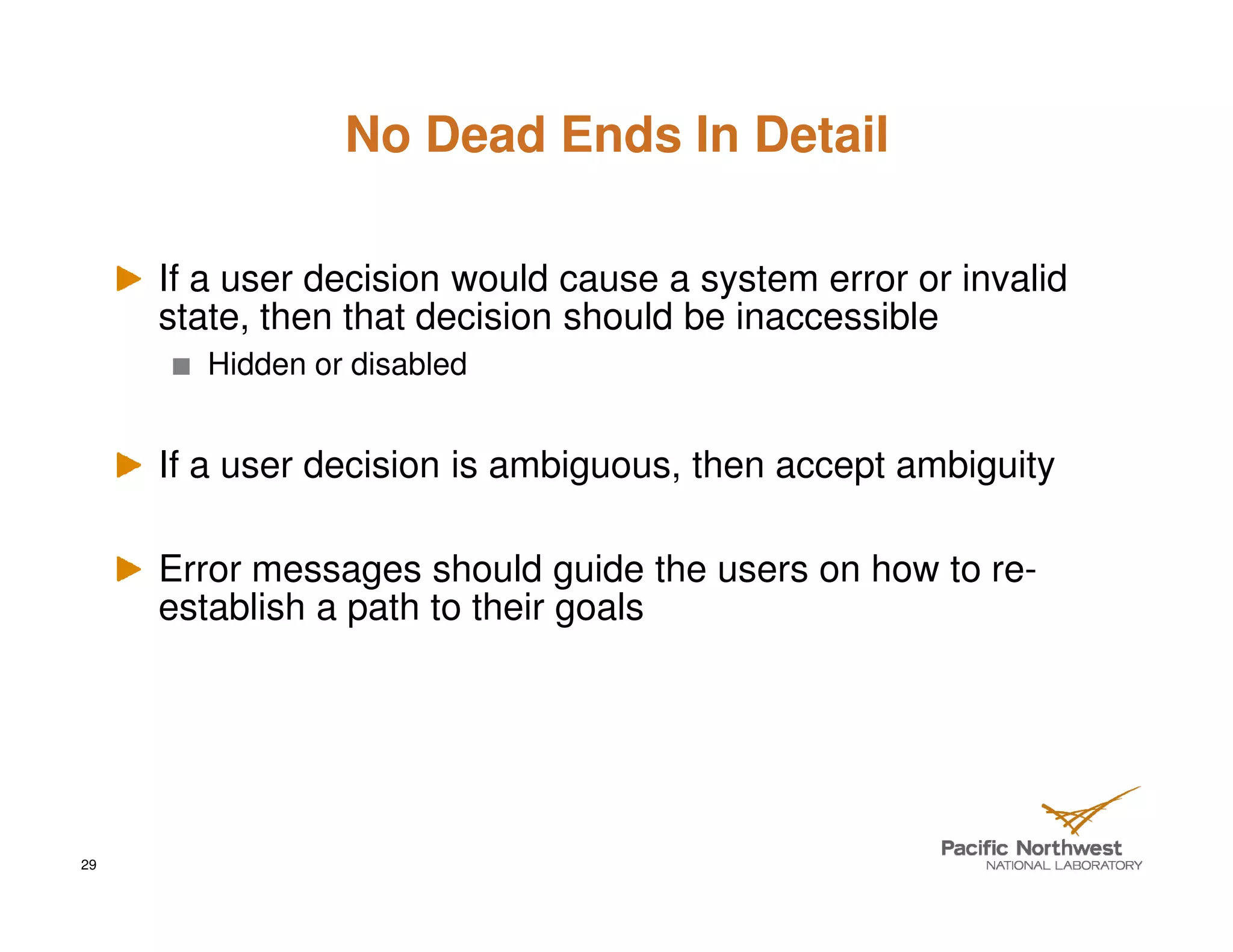 No Dead Ends In Detail

     If a user decision would cause a system error or invalid
     state, then that decision should be inaccessible
        Hidden or disabled


     If a user decision is ambiguous, then accept ambiguity

     Error messages should guide the users on how to re-
     establish a path to their goals




29
 