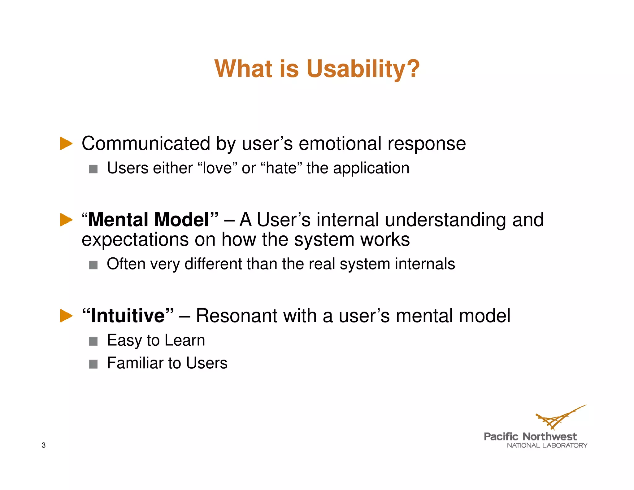 What is Usability?


    Communicated by user’s emotional response
      Users either “love” or “hate” the application


    “Mental Model” – A User’s internal understanding and
    expectations on how the system works
      Often very different than the real system internals


    “Intuitive” – Resonant with a user’s mental model
      Easy to Learn
      Familiar to Users



3
 