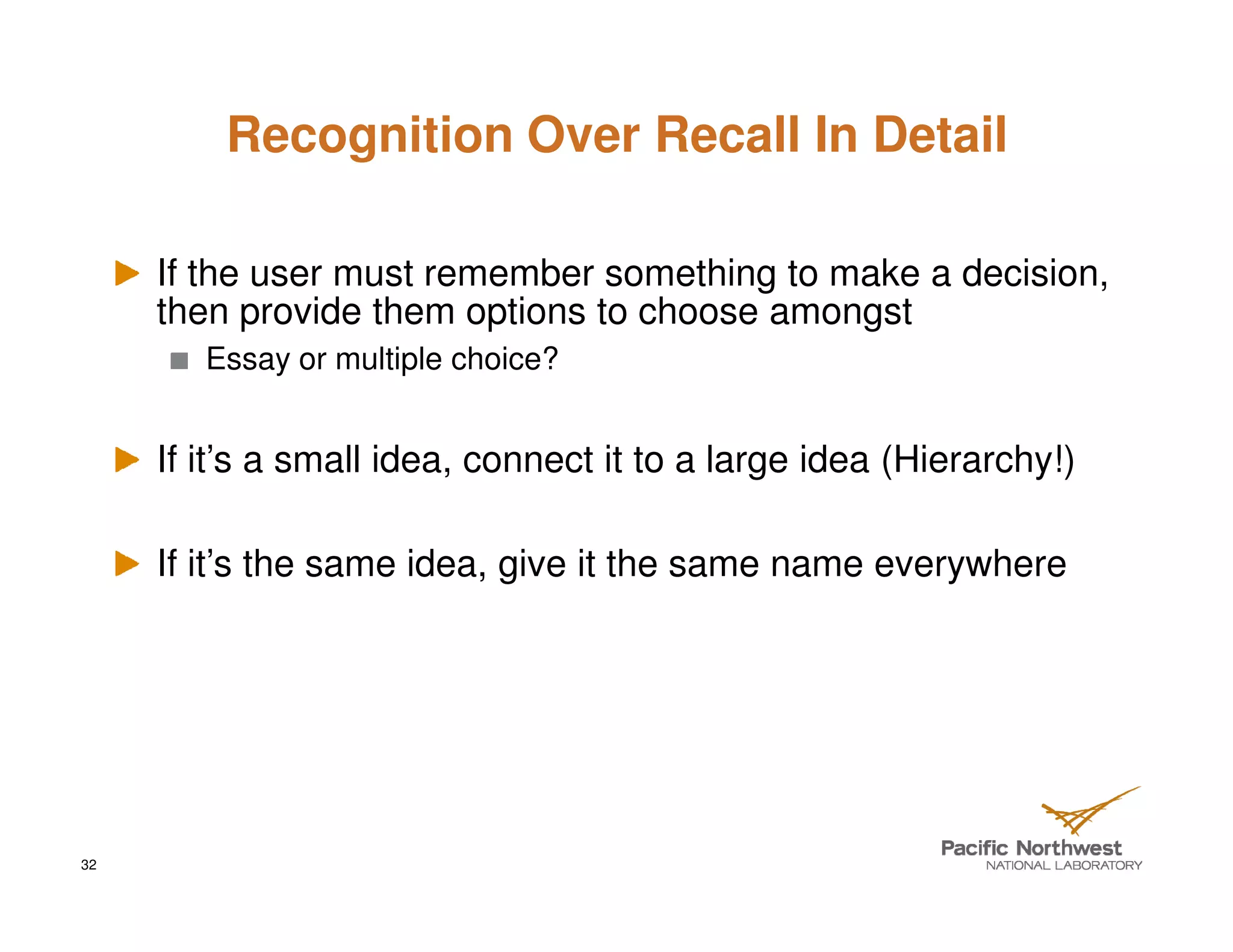 Recognition Over Recall In Detail

     If the user must remember something to make a decision,
     then provide them options to choose amongst
        Essay or multiple choice?


     If it’s a small idea, connect it to a large idea (Hierarchy!)

     If it’s the same idea, give it the same name everywhere




32
 