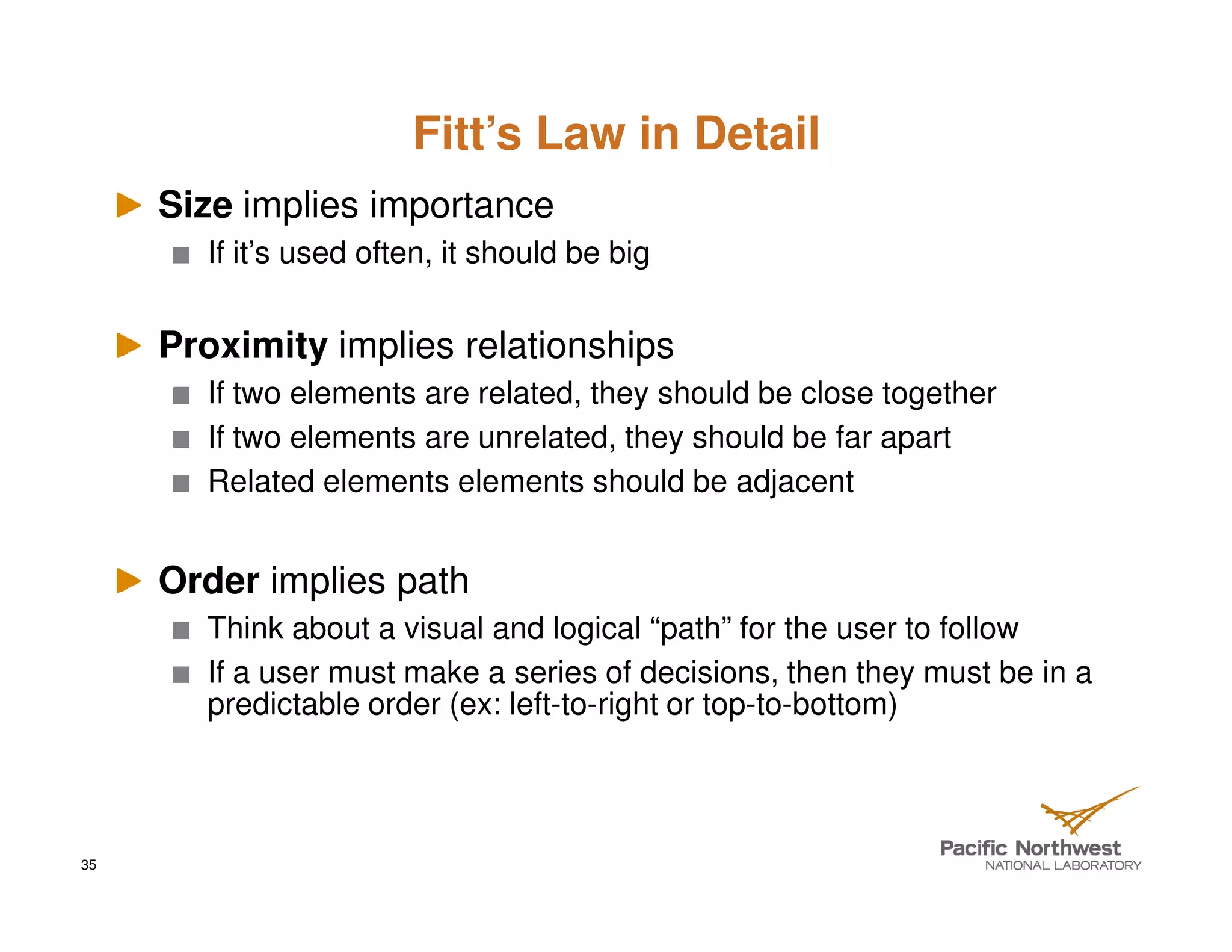 Fitt’s Law in Detail
     Size implies importance
       If it’s used often, it should be big


     Proximity implies relationships
       If two elements are related, they should be close together
       If two elements are unrelated, they should be far apart
       Related elements elements should be adjacent


     Order implies path
       Think about a visual and logical “path” for the user to follow
       If a user must make a series of decisions, then they must be in a
       predictable order (ex: left-to-right or top-to-bottom)



35
 