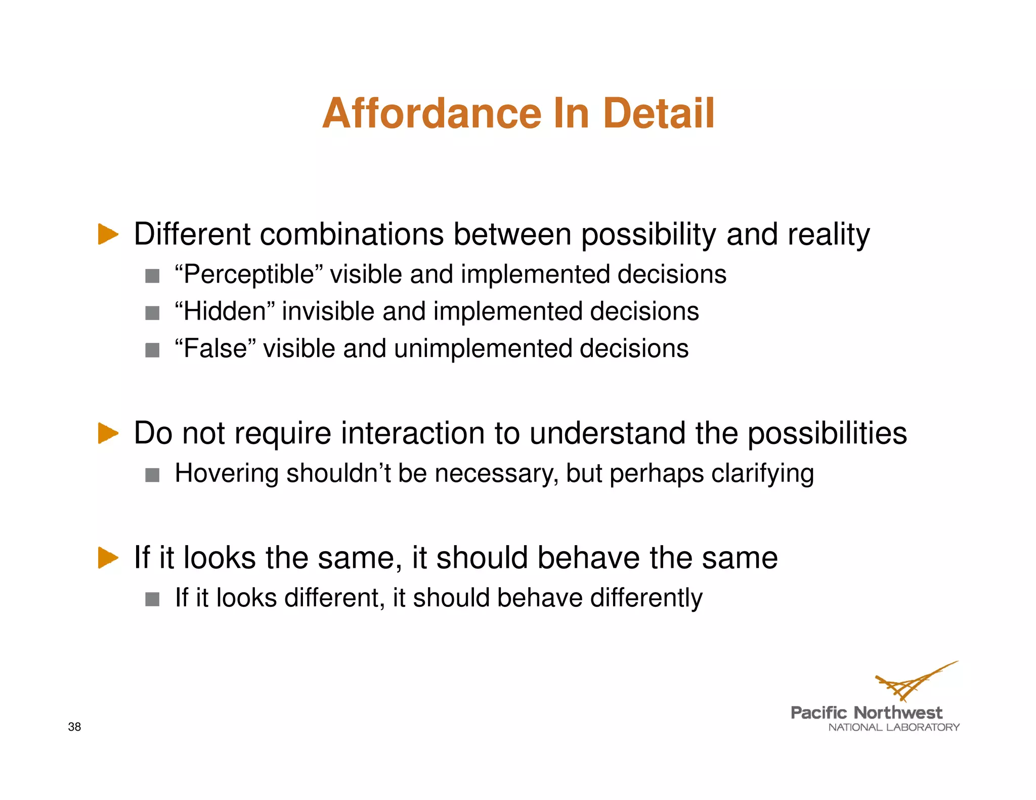 Affordance In Detail

     Different combinations between possibility and reality
        “Perceptible” visible and implemented decisions
        “Hidden” invisible and implemented decisions
        “False” visible and unimplemented decisions


     Do not require interaction to understand the possibilities
        Hovering shouldn’t be necessary, but perhaps clarifying


     If it looks the same, it should behave the same
        If it looks different, it should behave differently



38
 
