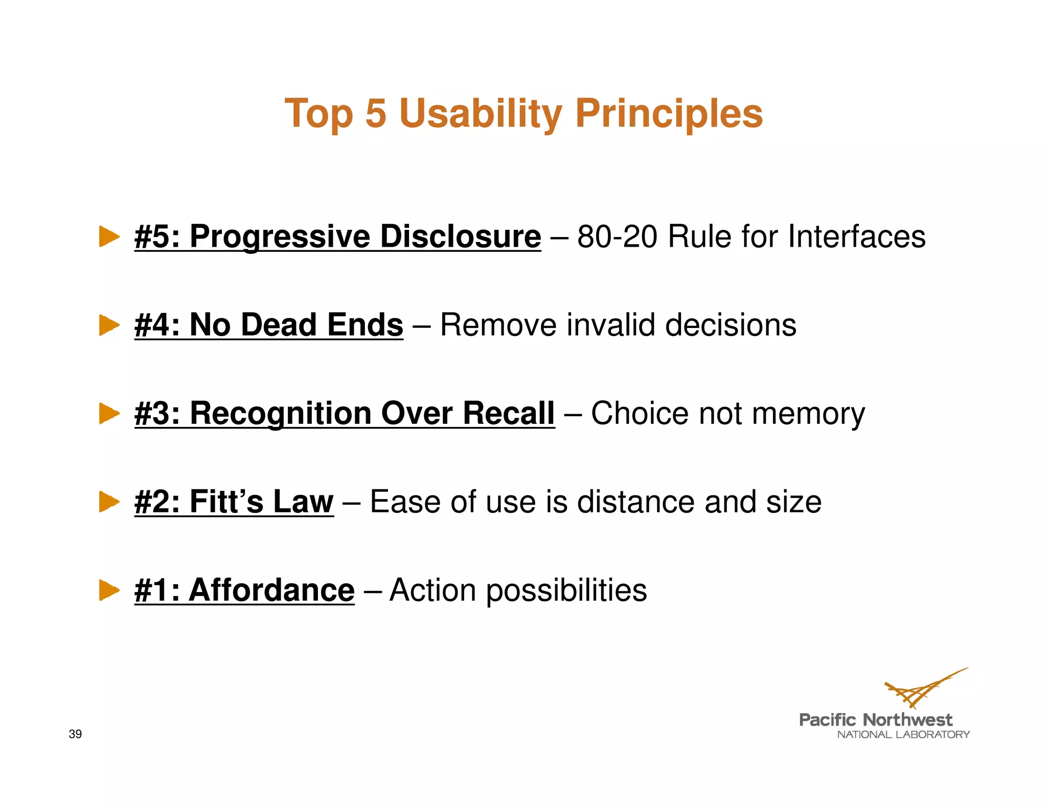Top 5 Usability Principles


     #5: Progressive Disclosure – 80-20 Rule for Interfaces

     #4: No Dead Ends – Remove invalid decisions

     #3: Recognition Over Recall – Choice not memory

     #2: Fitt’s Law – Ease of use is distance and size

     #1: Affordance – Action possibilities



39
 