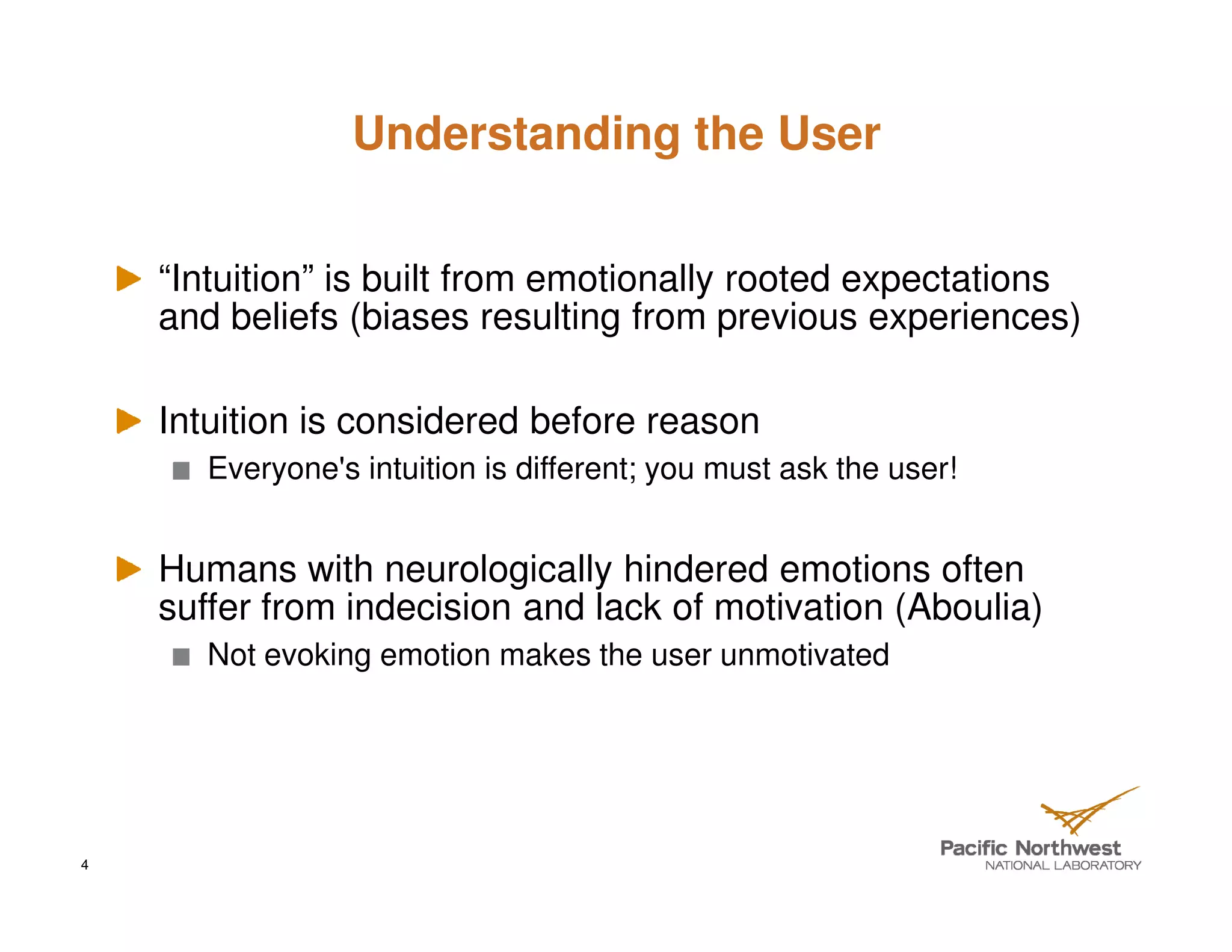 Understanding the User


    “Intuition” is built from emotionally rooted expectations
    and beliefs (biases resulting from previous experiences)

    Intuition is considered before reason
       Everyone's intuition is different; you must ask the user!


    Humans with neurologically hindered emotions often
    suffer from indecision and lack of motivation (Aboulia)
       Not evoking emotion makes the user unmotivated




4
 