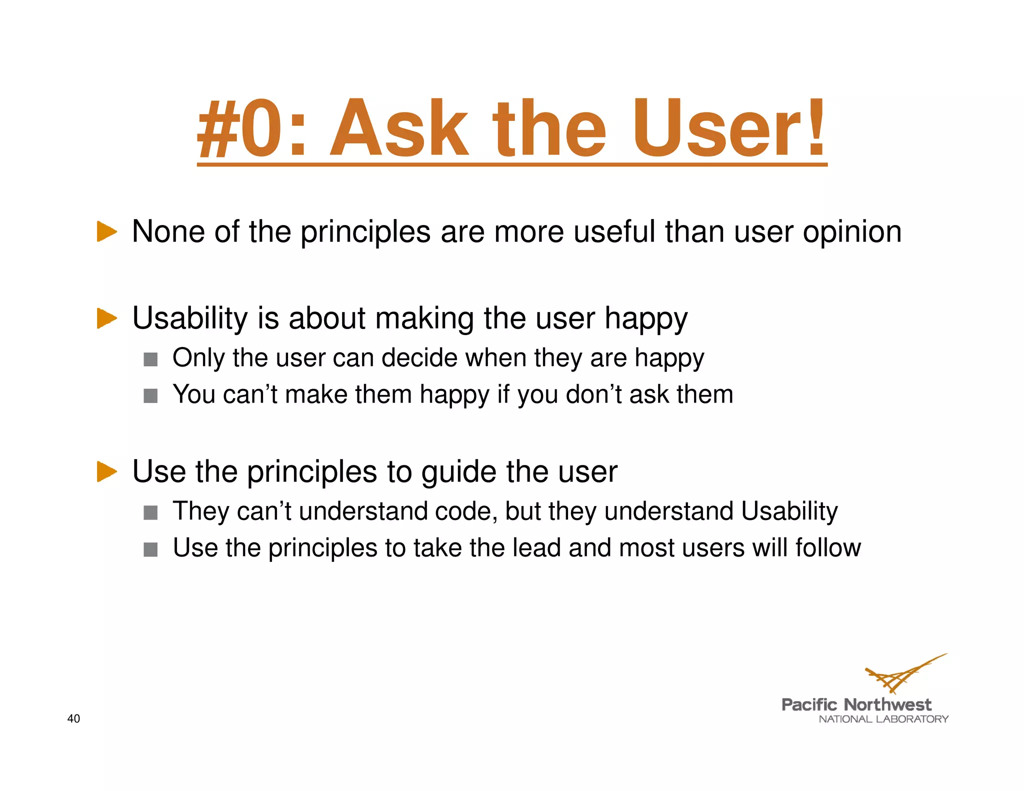 #0: Ask the User!
     None of the principles are more useful than user opinion

     Usability is about making the user happy
        Only the user can decide when they are happy
        You can’t make them happy if you don’t ask them


     Use the principles to guide the user
        They can’t understand code, but they understand Usability
        Use the principles to take the lead and most users will follow




40
 
