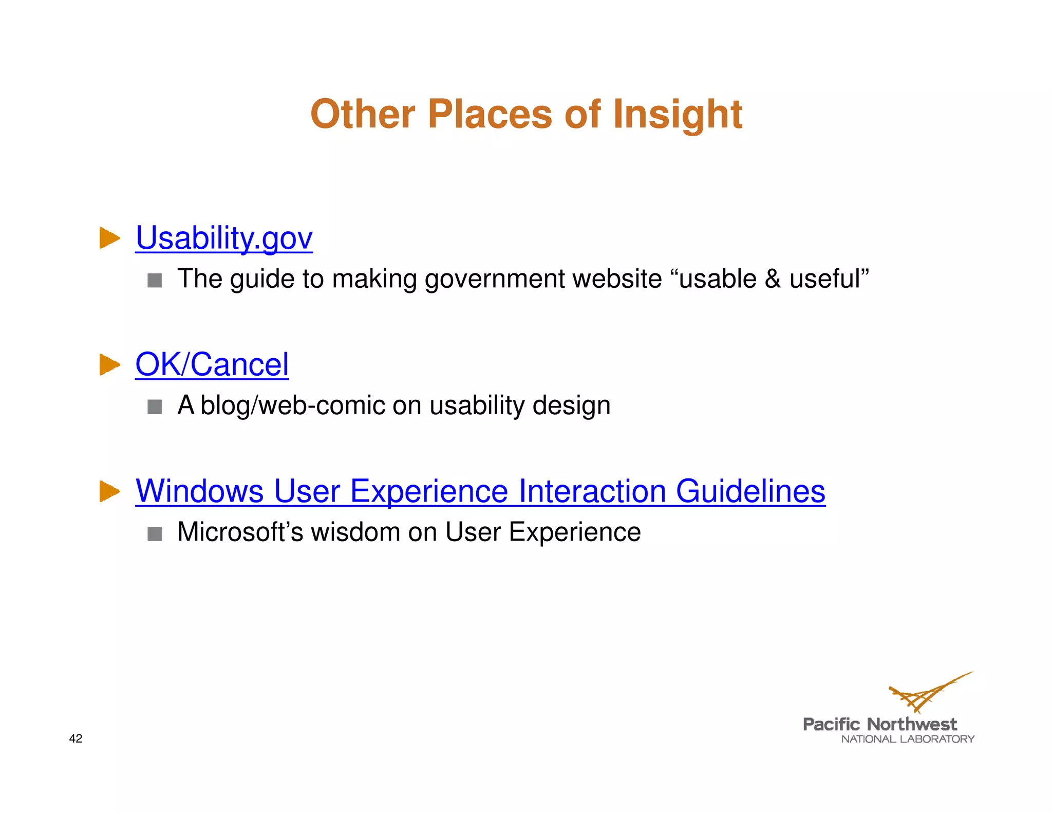 Other Places of Insight


     Usability.gov
        The guide to making government website “usable & useful”


     OK/Cancel
        A blog/web-comic on usability design


     Windows User Experience Interaction Guidelines
        Microsoft’s wisdom on User Experience




42
 