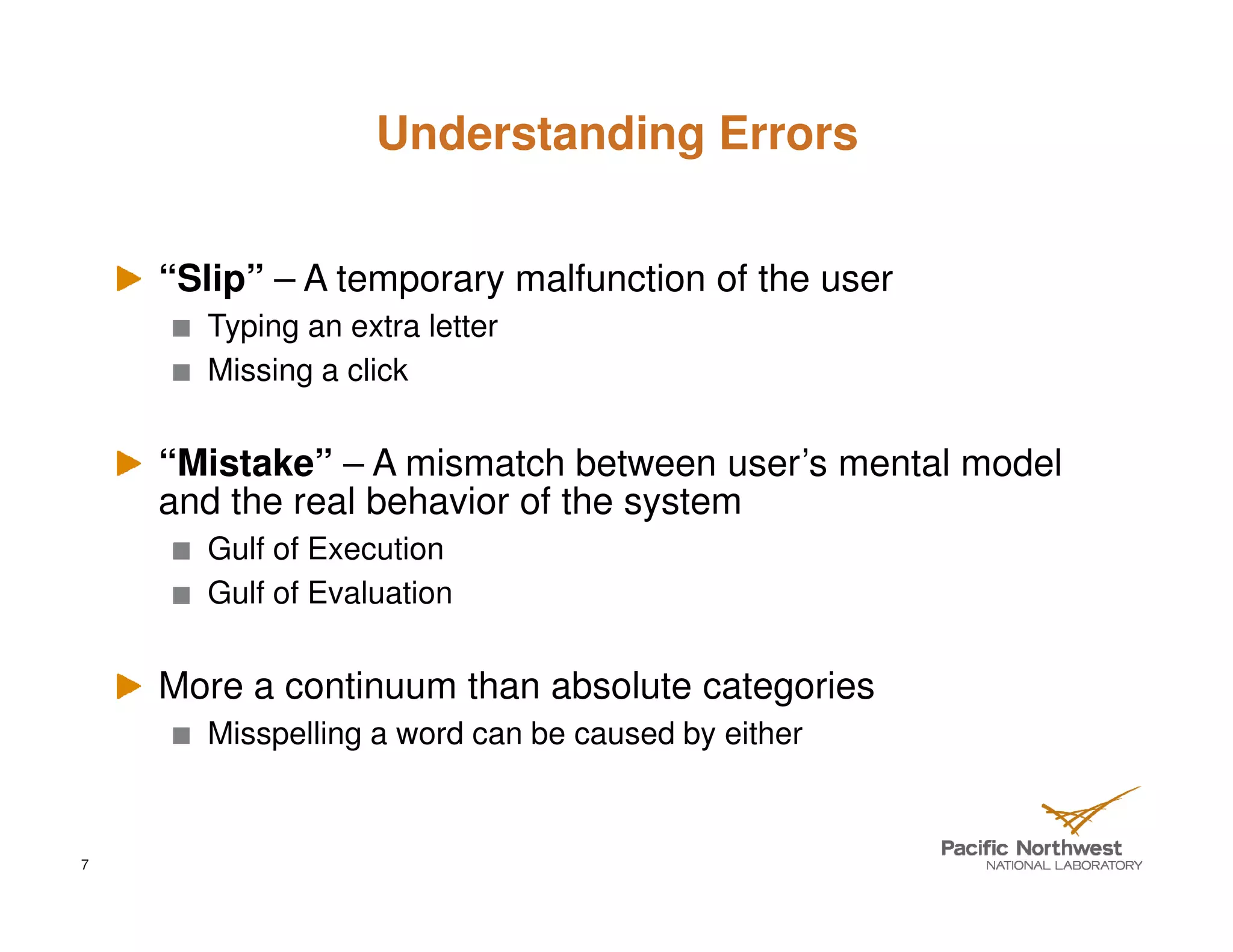 Understanding Errors


    “Slip” – A temporary malfunction of the user
      Typing an extra letter
      Missing a click


    “Mistake” – A mismatch between user’s mental model
    and the real behavior of the system
      Gulf of Execution
      Gulf of Evaluation


    More a continuum than absolute categories
      Misspelling a word can be caused by either



7
 
