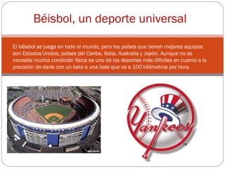 El béisbol se juega en todo el mundo, pero los países que tienen mejores equipos son Estados Unidos, países del Caribe, Italia, Australia y Japón. Aunque no se necesita mucha condición física es uno de los deportes más difíciles en cuanto a la precisión de darle con un bate a una bola que va a 100 kilómetros por hora. Béisbol, un deporte universal 