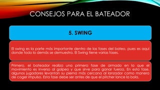 5. SWING
El swing es la parte más importante dentro de las fases del bateo, pues es aquí
donde todo lo demás se demuestra. El Swing tiene varias fases.
Primero, el bateador realiza una primera fase de armado en la que el
movimiento es inverso al golpeo y que sirve para ganar fuerza. En esta fase,
algunos jugadores levantan su pierna más cercana al lanzador como manera
de coger impulso. Esta fase debe ser antes de que el pitcher lance la bola.
CONSEJOS PARA EL BATEADOR
 