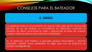 CONSEJOS PARA EL BATEADOR
5. SWING
La siguiente fase en el momento en que la bola sale de las manos del
pitcher. Se ha de realizar un movimiento en dirección contraria al
anterior, es decir, buscando la bola y apoyando el peso de nuestro
cuerpo sobre la pierna mas cercana al lanzador.
Es un ejercicio que implica a grandes grupos musculares y mucha
precisión. ¡Nadie nace sabiendo! Es algo que con la práctica se
acaba consiguiendo.
 
