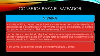 CONSEJOS PARA EL BATEADOR
5. SWING
A continuación y a la vez que inclinamos el cuerpo y el peso hacia adelante, los
brazos han de ir desbribiendo un movimiento en busca de la pelota. Un consejo
es apuntar con las manos allí donde queremos golpear.
Una vez hemos completado el golpeo, es importante seguir el movimiento hasta
el final y completar el Swing con un giro total de cadera que nos permita evitar
lesiones y realizar un correcto lanzamiento.
Y por último, queda soltar el bate de una forma segura y correr.
 