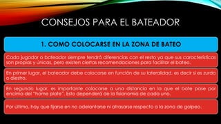 CONSEJOS PARA EL BATEADOR
1. COMO COLOCARSE EN LA ZONA DE BATEO
Cada jugador o bateador siempre tendrá diferencias con el resto ya que sus características
son propias y únicas, pero existen ciertas recomendaciones para facilitar el bateo.
En primer lugar, el bateador debe colocarse en función de su lateralidad, es decir si es zurdo
o diestro.
En segundo lugar, es importante colocarse a una distancia en la que el bate pase por
encima del “home plate”. Esto dependerá de la fisionomía de cada uno.
Por último, hay que fijarse en no adelantarse ni atrasarse respecto a la zona de golpeo.
 