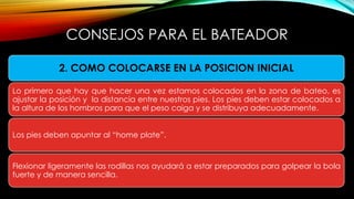 CONSEJOS PARA EL BATEADOR
2. COMO COLOCARSE EN LA POSICION INICIAL
Lo primero que hay que hacer una vez estamos colocados en la zona de bateo, es
ajustar la posición y la distancia entre nuestros pies. Los pies deben estar colocados a
la altura de los hombros para que el peso caiga y se distribuya adecuadamente.
Los pies deben apuntar al “home plate”.
Flexionar ligeramente las rodillas nos ayudará a estar preparados para golpear la bola
fuerte y de manera sencilla.
 
