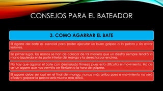 3. COMO AGARRAR EL BATE
El agarre del bate es esencial para poder ejecutar un buen golpeo a la pelota y sin evitar
lesiones.
En primer lugar, las manos se han de colocar de tal manera que un diestro siempre tendrá la
mano izquierda en la parte inferior del mango y la derecha por encima.
No hay que agarrar el bate con demasiada firmeza pues esto dificulta el movimiento. Ha de
ser un agarre que nos permita ser flexibles a la hora de golpear.
El agarre debe ser casi en el final del mango, nunca más arriba pues e movimiento no será
eficaz y golpear la pelota será mucho más difícil.
CONSEJOS PARA EL BATEADOR
 