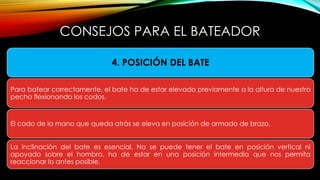 • COMO AGARRAR EL BATE
CONSEJOS PARA EL BATEADOR
4. POSICIÓN DEL BATE
Para batear correctamente, el bate ha de estar elevado previamente a la altura de nuestro
pecho flexionando los codos.
El codo de la mano que queda atrás se eleva en posición de armado de brazo.
La inclinación del bate es esencial. No se puede tener el bate en posición vertical ni
apoyado sobre el hombro, ha de estar en una posición intermedia que nos permita
reaccionar lo antes posible.
 