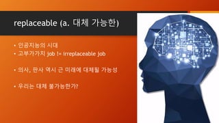 replaceable (a. 대체 가능한)
• 인공지능의 시대
• 고부가가치 job != irreplaceable job
• 의사, 판사 역시 근 미래에 대체될 가능성
• 우리는 대체 불가능한가?
 