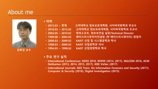 About me
 약력
• 2015.03 ~ 현재 고려대학교 정보보호대학원, 사이버국방학과 부교수
• 2010.03 ~ 2015.02 고려대학교 정보보호대학원, 사이버국방학과 조교수
• 2004.05 ~ 2010.02 엔씨소프트, 정보보안실 실장/Technical Director
• 1999.08 ~ 2004.05 에이쓰리시큐리티컨설팅 (현 에이쓰리시큐리티) 창업자
• 2000.03 ~ 2009.02 KAIST 산업 및 시스템공학과 박사
• 1998.03 ~ 2000.02 KAIST 산업공학과 석사
• 1994.03 ~ 1998.02 KAIST 산업경영학과 학사
 주요 연구 실적
• International Conferences: NDSS 2016, WWW (2014, 2017), MILCOM 2016, ACM
NetGames (2013, 2014, 2015, 2017), IEEE VizSec (2017)
• International Journals: IEEE Trans. On Information Forensics and Security (2017),
Computer & Security (2016), Digital Investigation (2015)
김휘강 교수
 