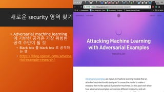 새로운 security 영역 찾기
• Adversarial machine learning
에 기반한 공격은 가장 위험한
공격 수단이 될 것
• Black box 를 black box 로 공격하
는 셈
• https://blog.openai.com/adversa
rial-example-research/
 