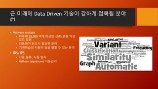 근 미래에 Data Driven 기술이 강하게 접목될 분야
#1
• Malware analysis
• 하루에 55,000 여개 이상의 신종/변종 악성
코드 발생
• 자동화가 반드시 필요한 분야
• 기계학습의 지원이 빛을 발할 수 있는 분야
• IDS/IPS
• 자동 분류, 자동 탐지
• Pattern (signature) 자동관리
 