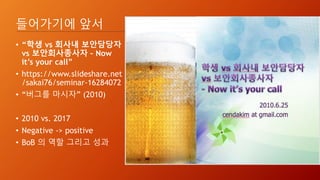 들어가기에 앞서
• “학생 vs 회사내 보안담당자
vs 보안회사종사자 – Now
it’s your call”
• https://www.slideshare.net
/sakai76/seminar-16284072
• “버그를 마시자” (2010)
• 2010 vs. 2017
• Negative -> positive
• BoB 의 역할 그리고 성과
 