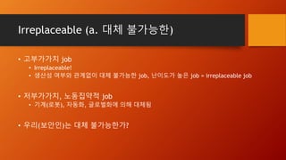 Irreplaceable (a. 대체 불가능한)
• 고부가가치 job
• Irreplaceable!
• 생산성 여부와 관계없이 대체 불가능한 job, 난이도가 높은 job = irreplaceable job
• 저부가가치, 노동집약적 job
• 기계(로봇), 자동화, 글로벌화에 의해 대체됨
• 우리(보안인)는 대체 불가능한가?
 