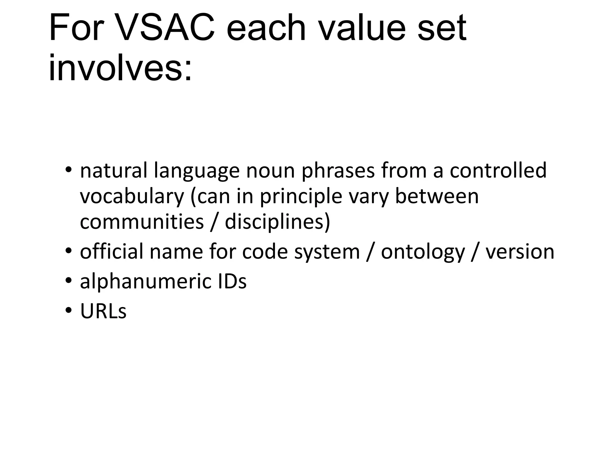 For VSAC each value set
involves:
• natural language noun phrases from a controlled
vocabulary (can in principle vary between
communities / disciplines)
• official name for code system / ontology / version
• alphanumeric IDs
• URLs

 