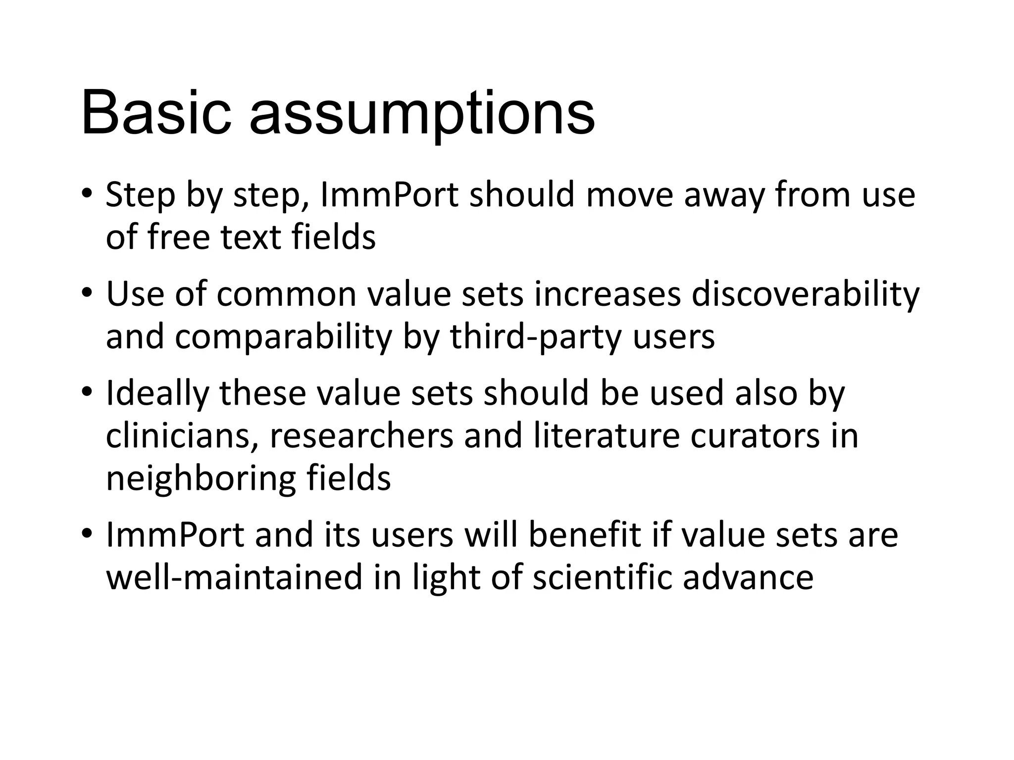 Basic assumptions
• Step by step, ImmPort should move away from use
of free text fields
• Use of common value sets increases discoverability
and comparability by third-party users
• Ideally these value sets should be used also by
clinicians, researchers and literature curators in
neighboring fields
• ImmPort and its users will benefit if value sets are
well-maintained in light of scientific advance

 
