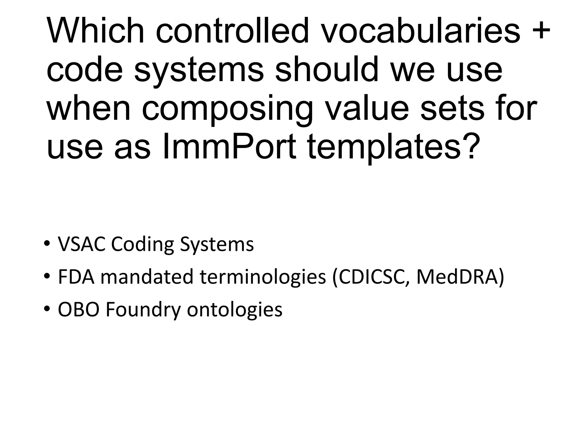 Which controlled vocabularies +
code systems should we use
when composing value sets for
use as ImmPort templates?
• VSAC Coding Systems
• FDA mandated terminologies (CDICSC, MedDRA)
• OBO Foundry ontologies

 
