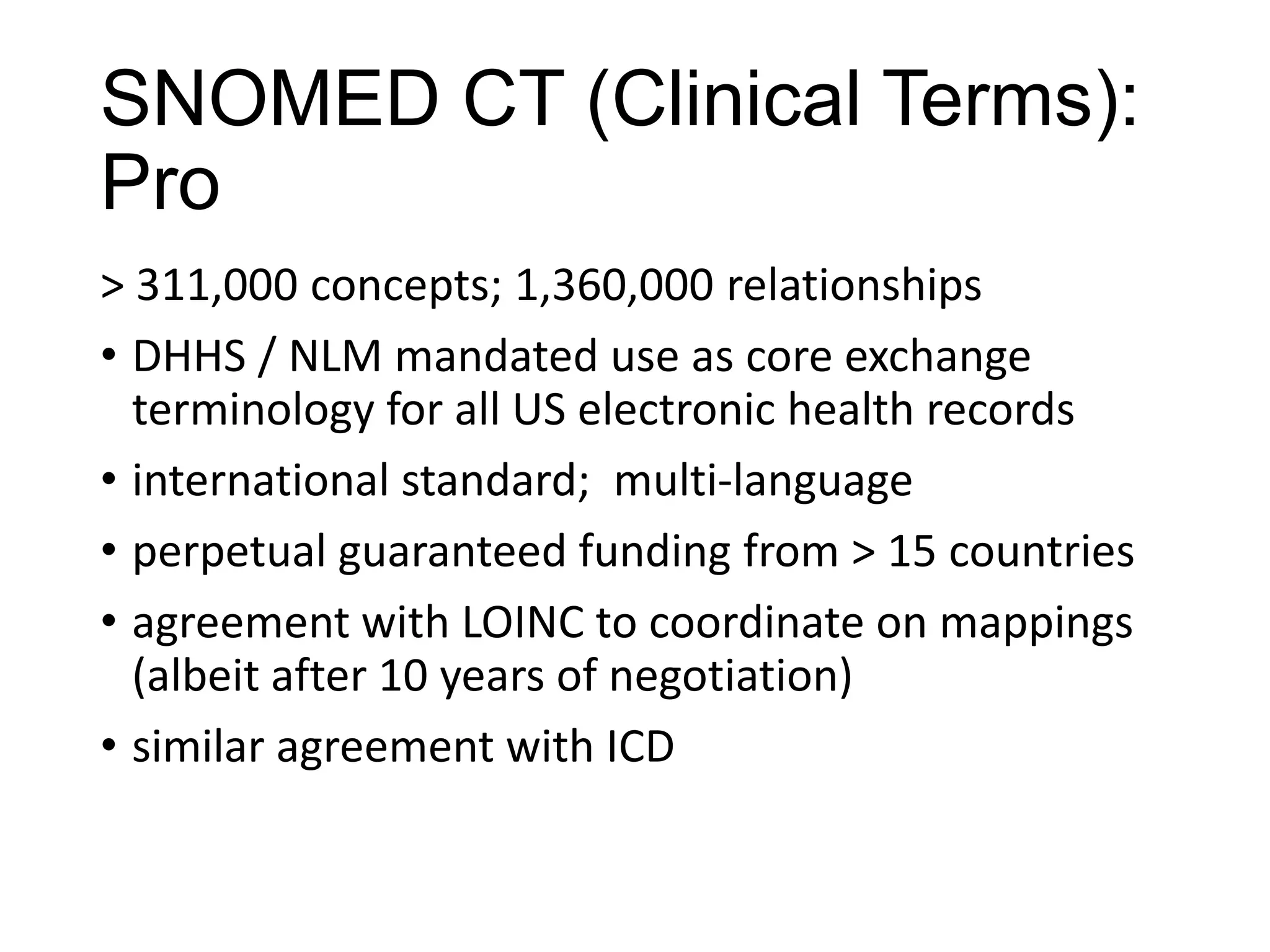 SNOMED CT (Clinical Terms):
Pro
> 311,000 concepts; 1,360,000 relationships
• DHHS / NLM mandated use as core exchange
terminology for all US electronic health records
• international standard; multi-language
• perpetual guaranteed funding from > 15 countries
• agreement with LOINC to coordinate on mappings
(albeit after 10 years of negotiation)
• similar agreement with ICD

 