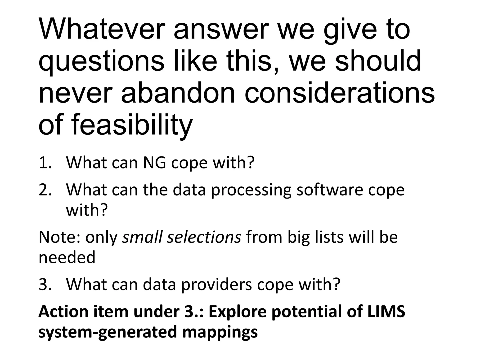 Whatever answer we give to
questions like this, we should
never abandon considerations
of feasibility
1. What can NG cope with?
2. What can the data processing software cope
with?
Note: only small selections from big lists will be
needed
3. What can data providers cope with?
Action item under 3.: Explore potential of LIMS
system-generated mappings

 