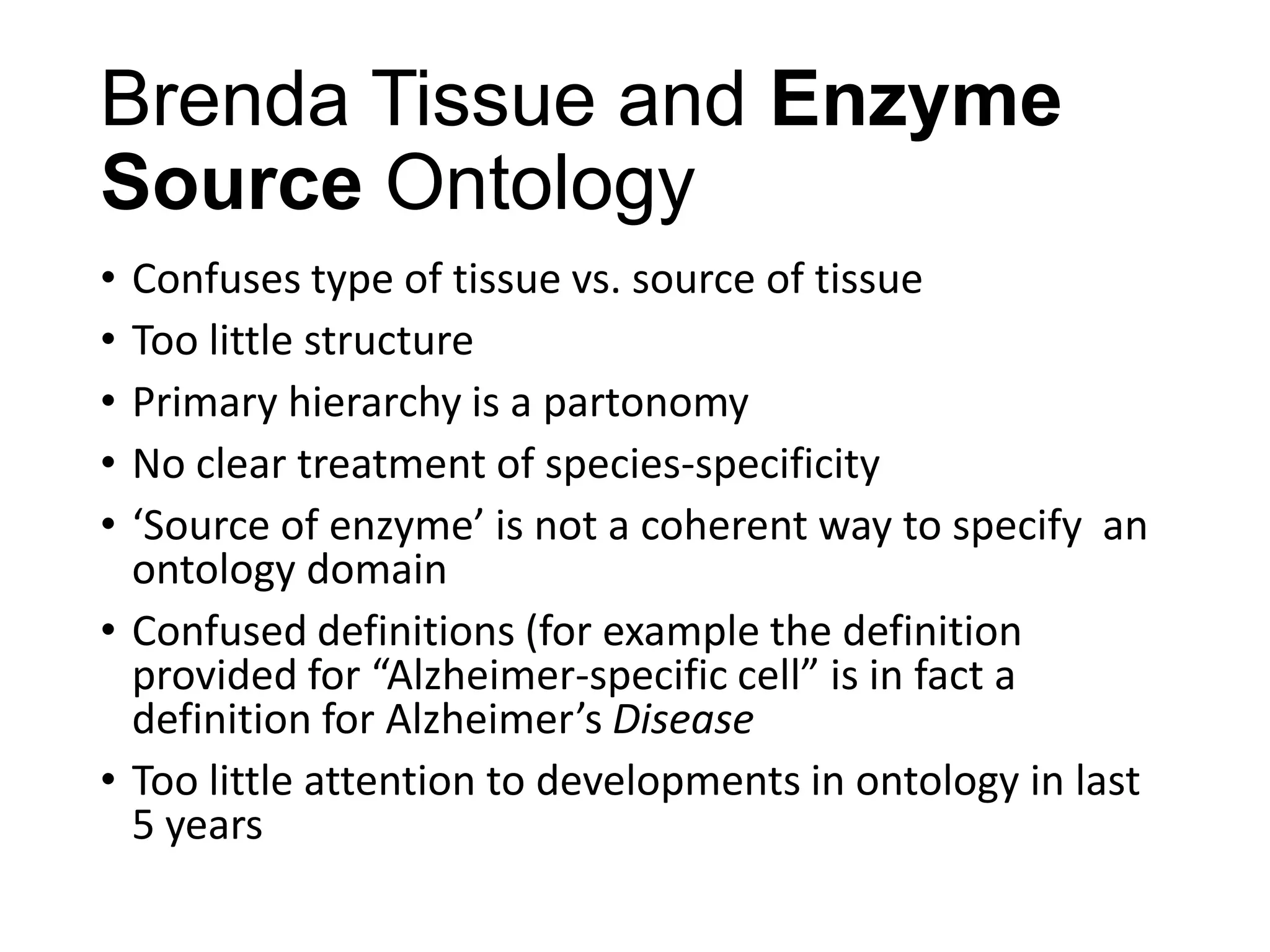 Brenda Tissue and Enzyme
Source Ontology
•
•
•
•
•

Confuses type of tissue vs. source of tissue
Too little structure
Primary hierarchy is a partonomy
No clear treatment of species-specificity
‘Source of enzyme’ is not a coherent way to specify an
ontology domain
• Confused definitions (for example the definition
provided for “Alzheimer-specific cell” is in fact a
definition for Alzheimer’s Disease
• Too little attention to developments in ontology in last
5 years

 