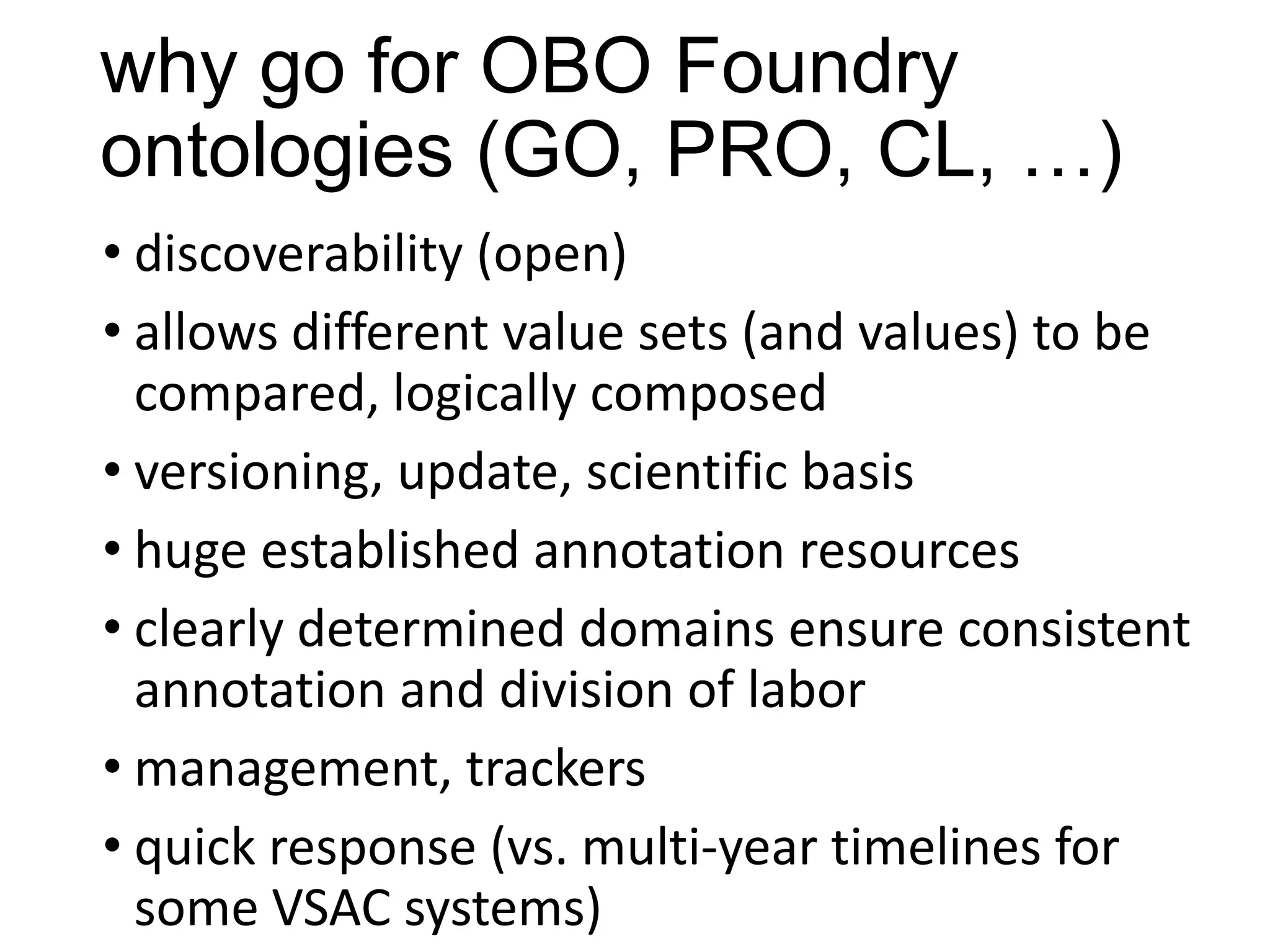 why go for OBO Foundry
ontologies (GO, PRO, CL, …)
• discoverability (open)
• allows different value sets (and values) to be
compared, logically composed
• versioning, update, scientific basis
• huge established annotation resources
• clearly determined domains ensure consistent
annotation and division of labor
• management, trackers
• quick response (vs. multi-year timelines for
some VSAC systems)

 