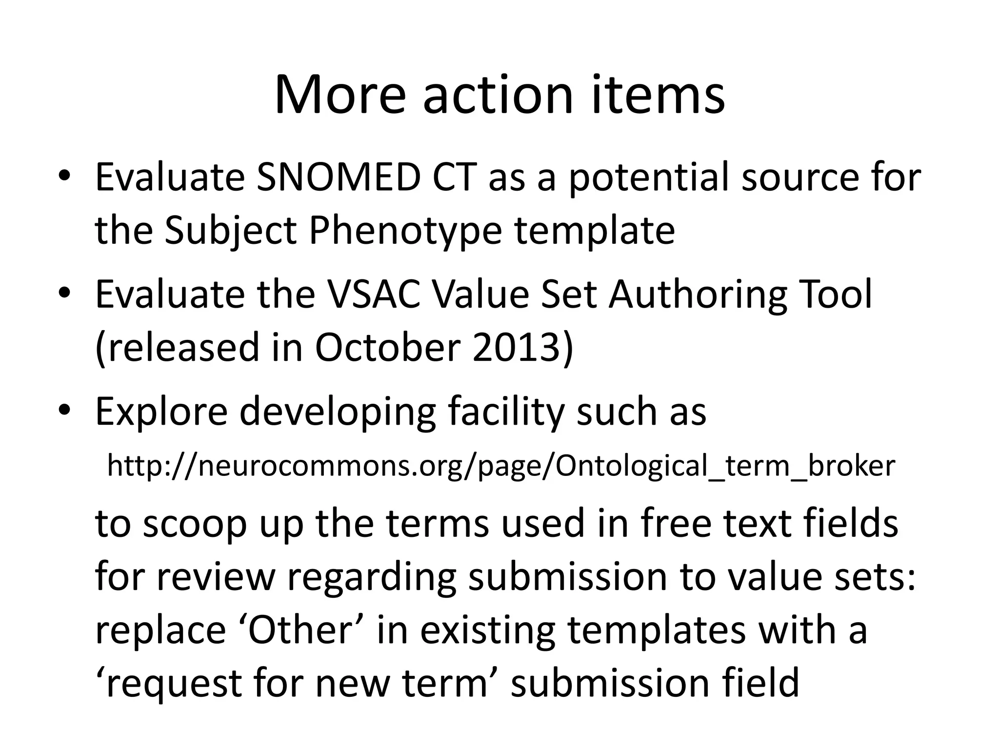 More action items
• Evaluate SNOMED CT as a potential source for
the Subject Phenotype template
• Evaluate the VSAC Value Set Authoring Tool
(released in October 2013)
• Explore developing facility such as
http://neurocommons.org/page/Ontological_term_broker

to scoop up the terms used in free text fields
for review regarding submission to value sets:
replace ‘Other’ in existing templates with a
‘request for new term’ submission field

 