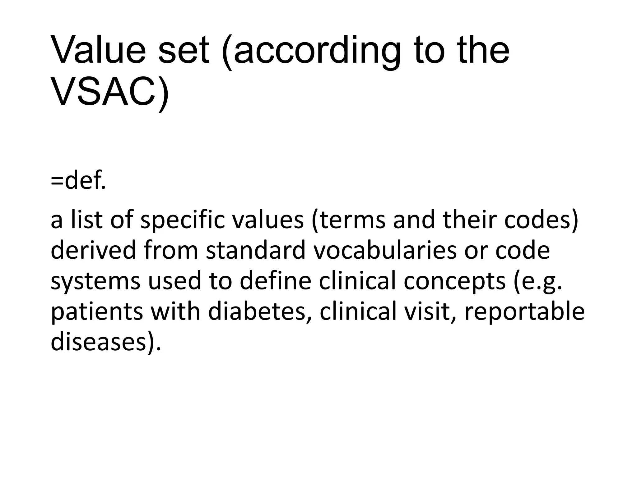 Value set (according to the
VSAC)
=def.
a list of specific values (terms and their codes)
derived from standard vocabularies or code
systems used to define clinical concepts (e.g.
patients with diabetes, clinical visit, reportable
diseases).

 