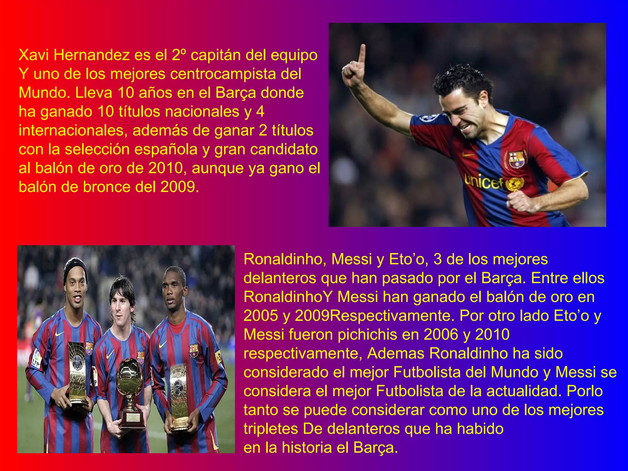 Xavi Hernandez es el 2º capitán del equipo Y uno de los mejores centrocampista del Mundo. Lleva 10 años en el Barça donde ha ganado 10 títulos nacionales y 4 internacionales, además de ganar 2 títulos con la selección española y gran candidato al balón de oro de 2010, aunque ya gano el  balón de bronce del 2009. Ronaldinho, Messi y Eto’o, 3 de los mejores delanteros que han pasado por el Barça. Entre ellos RonaldinhoY Messi han ganado el balón de oro en 2005 y 2009Respectivamente. Por otro lado Eto’o y Messi fueron pichichis en 2006 y 2010 respectivamente, Ademas Ronaldinho ha sido considerado el mejor Futbolista del Mundo y Messi se considera el mejor Futbolista de la actualidad. Porlo tanto se puede considerar como uno de los mejores tripletes De delanteros que ha habido en la historia el Barça.   