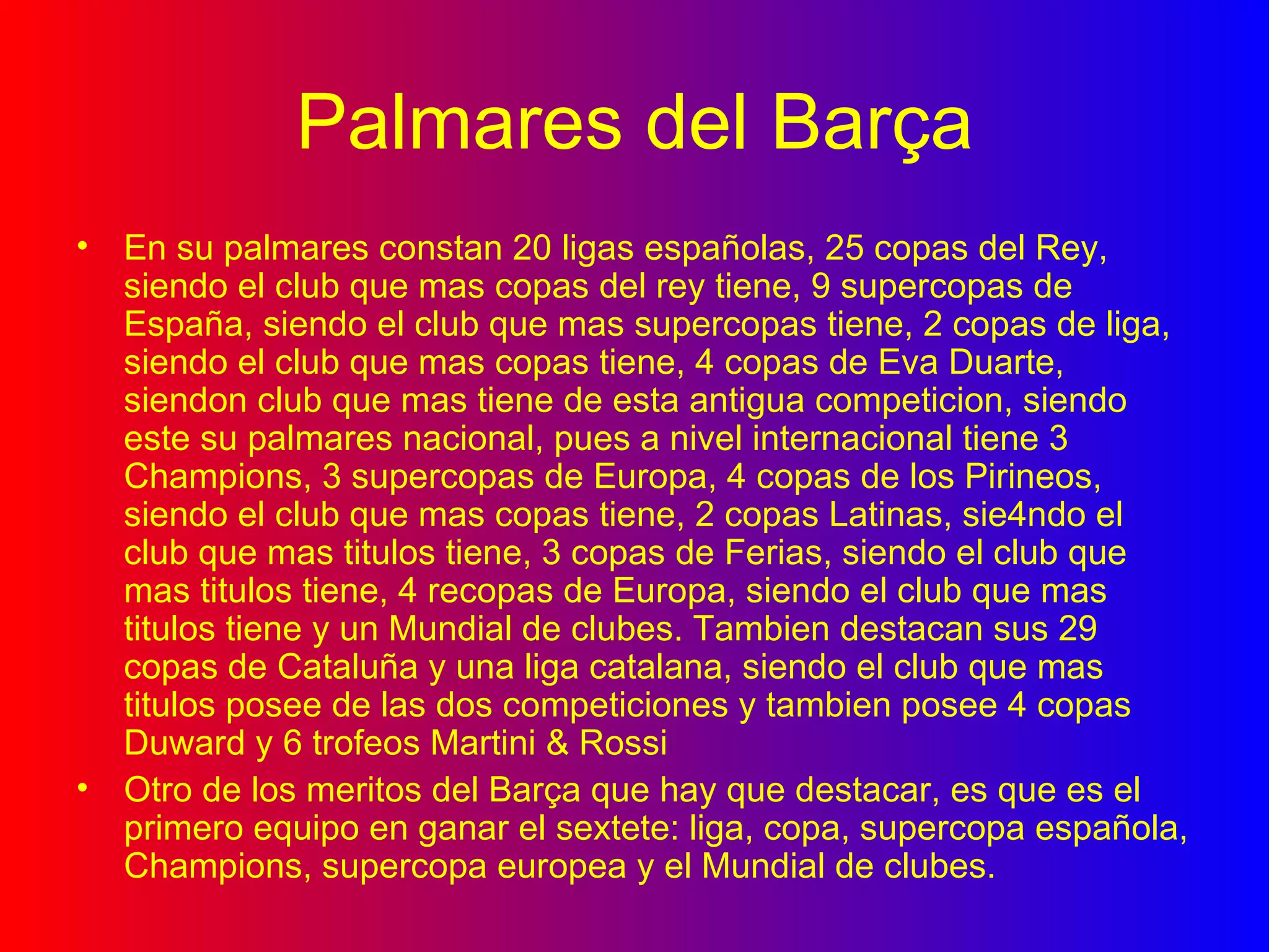Palmares del Barça En su palmares constan 20 ligas españolas, 25 copas del Rey, siendo el club que mas copas del rey tiene, 9 supercopas de España, siendo el club que mas supercopas tiene, 2 copas de liga, siendo el club que mas copas tiene, 4 copas de Eva Duarte, siendon club que mas tiene de esta antigua competicion, siendo este su palmares nacional, pues a nivel internacional tiene 3 Champions, 3 supercopas de Europa, 4 copas de los Pirineos, siendo el club que mas copas tiene, 2 copas Latinas, sie4ndo el club que mas titulos tiene, 3 copas de Ferias, siendo el club que mas titulos tiene, 4 recopas de Europa, siendo el club que mas titulos tiene y un Mundial de clubes. Tambien destacan sus 29 copas de Cataluña y una liga catalana, siendo el club que mas titulos posee de las dos competiciones y tambien posee 4 copas Duward y 6 trofeos Martini & Rossi Otro de los meritos del Barça que hay que destacar, es que es el primero equipo en ganar el sextete: liga, copa, supercopa española, Champions, supercopa europea y el Mundial de clubes. 