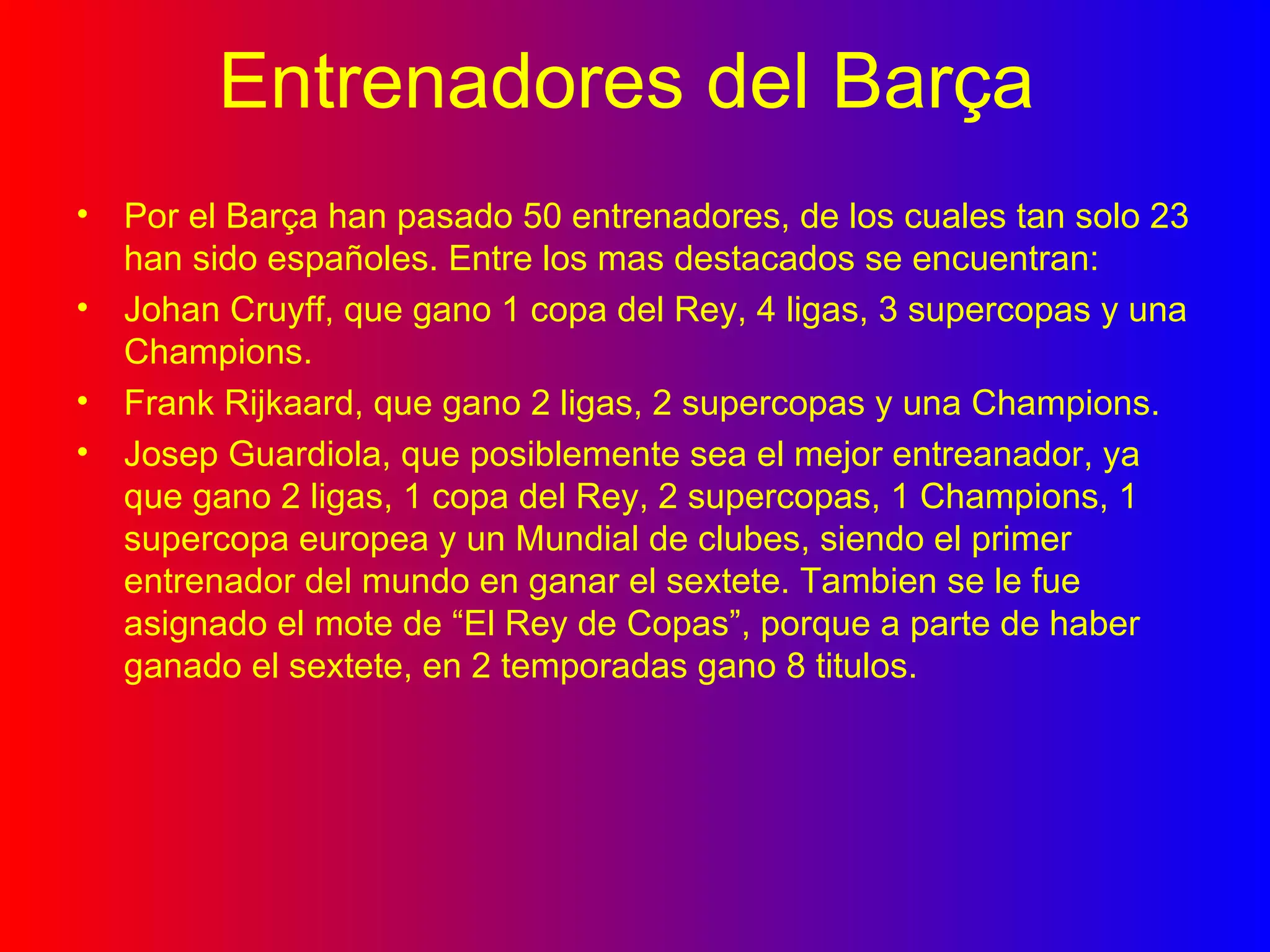 Entrenadores del Barça Por el Barça han pasado 50 entrenadores, de los cuales tan solo 23 han sido españoles. Entre los mas destacados se encuentran: Johan Cruyff, que gano 1 copa del Rey, 4 ligas, 3 supercopas y una Champions. Frank Rijkaard, que gano 2 ligas, 2 supercopas y una Champions. Josep Guardiola, que posiblemente sea el mejor entreanador, ya que gano 2 ligas, 1 copa del Rey, 2 supercopas, 1 Champions, 1 supercopa europea y un Mundial de clubes, siendo el primer entrenador del mundo en ganar el sextete. Tambien se le fue asignado el mote de “El Rey de Copas”, porque a parte de haber ganado el sextete, en 2 temporadas gano 8 titulos. 