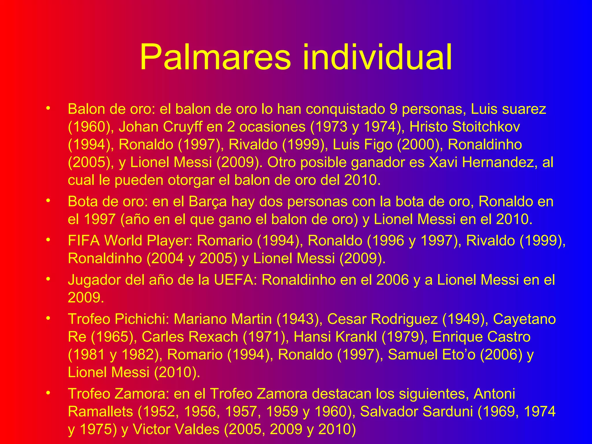 Palmares individual Balon de oro: el balon de oro lo han conquistado 9 personas, Luis suarez (1960), Johan Cruyff en 2 ocasiones (1973 y 1974), Hristo Stoitchkov (1994), Ronaldo (1997), Rivaldo (1999), Luis Figo (2000), Ronaldinho (2005), y Lionel Messi (2009). Otro posible ganador es Xavi Hernandez, al cual le pueden otorgar el balon de oro del 2010. Bota de oro: en el Barça hay dos personas con la bota de oro, Ronaldo en el 1997 (año en el que gano el balon de oro) y Lionel Messi en el 2010. FIFA World Player: Romario (1994), Ronaldo (1996 y 1997), Rivaldo (1999), Ronaldinho (2004 y 2005) y Lionel Messi (2009). Jugador del año de la UEFA: Ronaldinho en el 2006 y a Lionel Messi en el 2009. Trofeo Pichichi: Mariano Martin (1943), Cesar Rodriguez (1949), Cayetano Re (1965), Carles Rexach (1971), Hansi Krankl (1979), Enrique Castro (1981 y 1982), Romario (1994), Ronaldo (1997), Samuel Eto’o (2006) y Lionel Messi (2010). Trofeo Zamora: en el Trofeo Zamora destacan los siguientes, Antoni Ramallets (1952, 1956, 1957, 1959 y 1960), Salvador Sarduni (1969, 1974 y 1975) y Victor Valdes (2005, 2009 y 2010) 