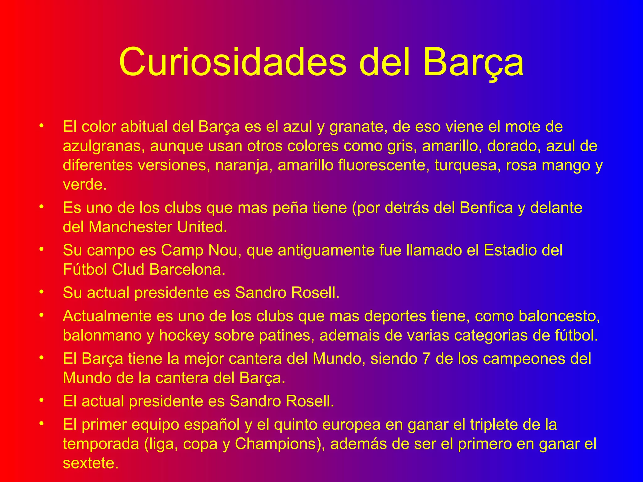 Curiosidades del Barça El color abitual del Barça es el azul y granate, de eso viene el mote de azulgranas, aunque usan otros colores como gris, amarillo, dorado, azul de diferentes versiones, naranja, amarillo fluorescente, turquesa, rosa mango y verde. Es uno de los clubs que mas peña tiene (por detrás del Benfica y delante del Manchester United. Su campo es Camp Nou, que antiguamente fue llamado el Estadio del Fútbol Clud Barcelona. Su actual presidente es Sandro Rosell. Actualmente es uno de los clubs que mas deportes tiene, como baloncesto, balonmano y hockey sobre patines, ademais de varias categorias de fútbol. El Barça tiene la mejor cantera del Mundo, siendo 7 de los campeones del Mundo de la cantera del Barça.  El actual presidente es Sandro Rosell. El primer equipo español y el quinto europea en ganar el triplete de la temporada (liga, copa y Champions), además de ser el primero en ganar el sextete. 