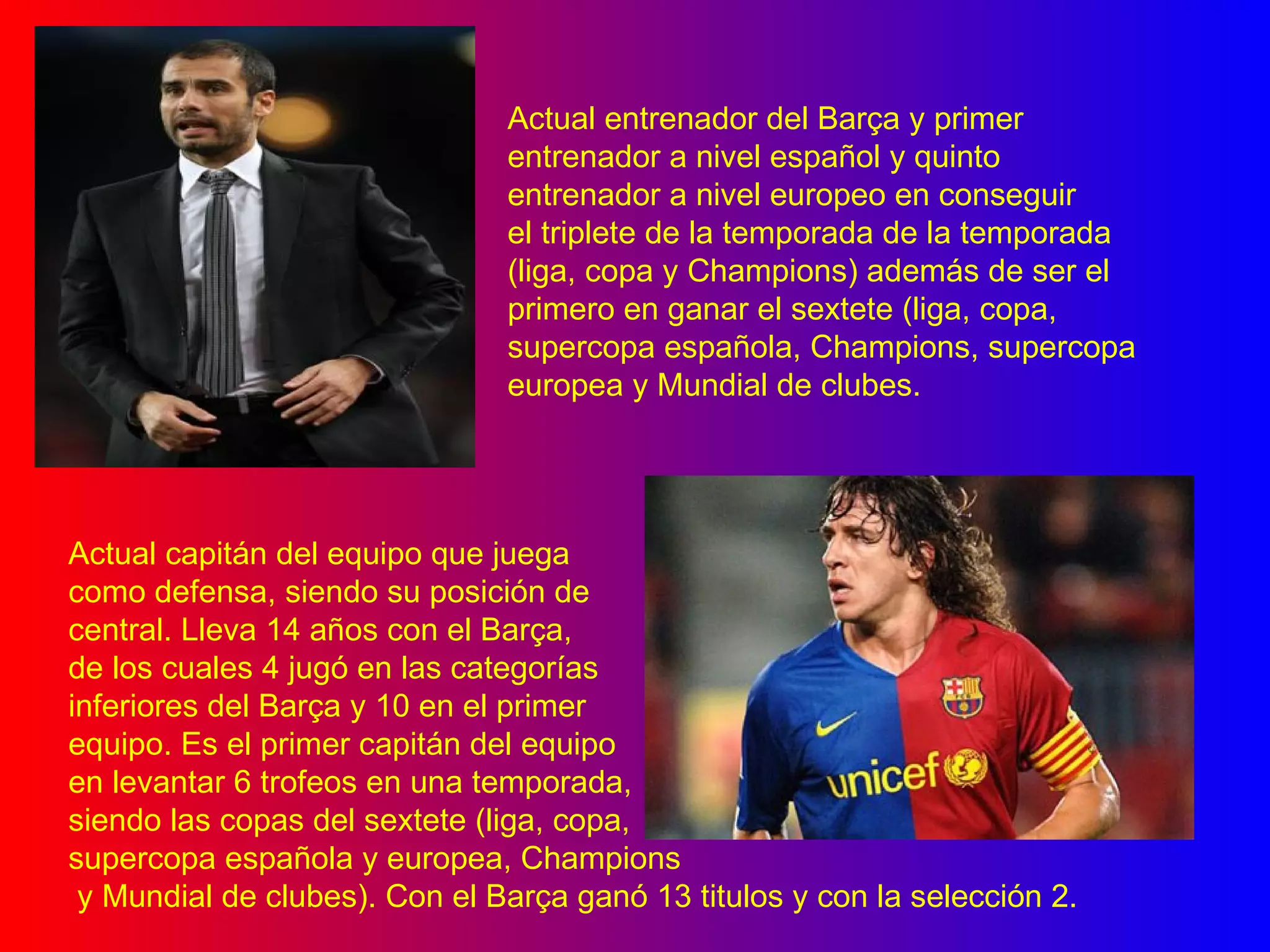 Actual entrenador del Barça y primer  entrenador a nivel español y quinto entrenador a nivel europeo en conseguir el triplete de la temporada de la temporada (liga, copa y Champions) además de ser el  primero en ganar el sextete (liga, copa, supercopa española, Champions, supercopa europea y Mundial de clubes.   Actual capitán del equipo que juega  como defensa, siendo su posición de  central. Lleva 14 años con el Barça, de los cuales 4 jugó en las categorías inferiores del Barça y 10 en el primer  equipo. Es el primer capitán del equipo en levantar 6 trofeos en una temporada, siendo las copas del sextete (liga, copa, supercopa española y europea, Champions y Mundial de clubes). Con el Barça ganó 13 titulos y con la selección 2. 
